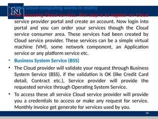 • How Cloud computing works in reality
• For accessing Cloud services, first step is to register on Cloud
service provider portal and create an account. Now login into
portal and you can order your services though the Cloud
service consumer area. These services had been created by
Cloud service provider. These services can be a simple virtual
machine (VM), some network component, an Application
service or any platform service etc.
• Business System Service (BSS)
• The Cloud provider will validate your request through Business
System Service (BSS), if the validation is OK (like Credit Card
detail, Contract etc.), Service provider will provide the
requested service through Operating System Service.
• To access these all service Cloud service provider will provide
you a credentials to access or make any request for service.
Monthly invoice get generate for services used by you.
14
 
