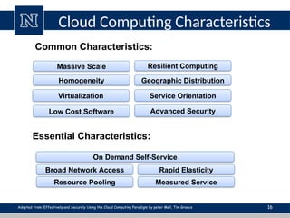Cloud Computing Characteristics
16
Common Characteristics:
Low Cost Software
Virtualization Service Orientation
Advanced Security
Homogeneity
Massive Scale Resilient Computing
Geographic Distribution
Essential Characteristics:
Resource Pooling
Broad Network Access Rapid Elasticity
Measured Service
On Demand Self-Service
Adopted from: Effectively and Securely Using the Cloud Computing Paradigm by peter Mell, Tim Grance
 