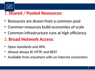 1. Shared / Pooled Resources:
• Resources are drawn from a common pool
• Common resources build economies of scale
• Common infrastructure runs at high efficiency
2. Broad Network Access:
• Open standards and APIs
• Almost always IP, HTTP, and REST
• Available from anywhere with an internet connection
17
 