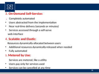 3. On-Demand Self-Service:
. Completely automated
• Users abstracted from the implementation
• Near real-time delivery (seconds or minutes)
• Services accessed through a self-serve
web interface
4. Scalable and Elastic:
Resources dynamically-allocated between users
• Additional resources dynamically-released when needed
• Fully automated
5. Metered by Use:
Services are metered, like a utility
• Users pay only for services used
• Services can be cancelled at any time
18
 