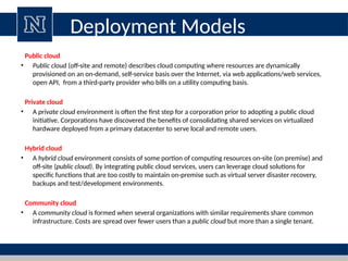 Deployment Models
Public cloud
• Public cloud (off-site and remote) describes cloud computing where resources are dynamically
provisioned on an on-demand, self-service basis over the Internet, via web applications/web services,
open API, from a third-party provider who bills on a utility computing basis.
Private cloud
• A private cloud environment is often the first step for a corporation prior to adopting a public cloud
initiative. Corporations have discovered the benefits of consolidating shared services on virtualized
hardware deployed from a primary datacenter to serve local and remote users.
Hybrid cloud
• A hybrid cloud environment consists of some portion of computing resources on-site (on premise) and
off-site (public cloud). By integrating public cloud services, users can leverage cloud solutions for
specific functions that are too costly to maintain on-premise such as virtual server disaster recovery,
backups and test/development environments.
Community cloud
• A community cloud is formed when several organizations with similar requirements share common
infrastructure. Costs are spread over fewer users than a public cloud but more than a single tenant.
 