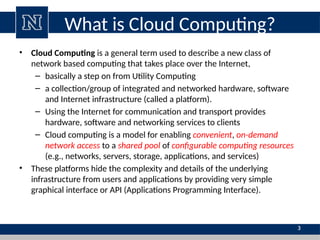 What is Cloud Computing?
• Cloud Computing is a general term used to describe a new class of
network based computing that takes place over the Internet,
– basically a step on from Utility Computing
– a collection/group of integrated and networked hardware, software
and Internet infrastructure (called a platform).
– Using the Internet for communication and transport provides
hardware, software and networking services to clients
– Cloud computing is a model for enabling convenient, on-demand
network access to a shared pool of configurable computing resources
(e.g., networks, servers, storage, applications, and services)
• These platforms hide the complexity and details of the underlying
infrastructure from users and applications by providing very simple
graphical interface or API (Applications Programming Interface).
3
 