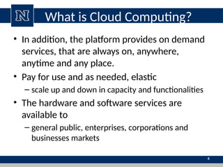What is Cloud Computing?
• In addition, the platform provides on demand
services, that are always on, anywhere,
anytime and any place.
• Pay for use and as needed, elastic
– scale up and down in capacity and functionalities
• The hardware and software services are
available to
– general public, enterprises, corporations and
businesses markets
4
 