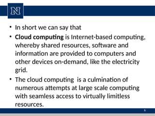 • In short we can say that
• Cloud computing is Internet-based computing,
whereby shared resources, software and
information are provided to computers and
other devices on-demand, like the electricity
grid.
• The cloud computing is a culmination of
numerous attempts at large scale computing
with seamless access to virtually limitless
resources.
6
 