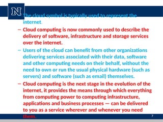 7
– The cloud symbol is typically used to represent the
internet.
– Cloud computing is now commonly used to describe the
delivery of software, infrastructure and storage services
over the internet.
– Users of the cloud can benefit from other organizations
delivering services associated with their data, software
and other computing needs on their behalf, without the
need to own or run the usual physical hardware (such as
servers) and software (such as email) themselves.
– Cloud computing is the next stage in the evolution of the
internet, it provides the means through which everything
from computing power to computing infrastructure,
applications and business processes — can be delivered
to you as a service wherever and whenever you need
them.
 