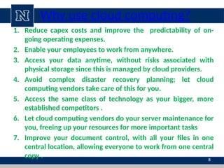Why use cloud computing?
1. Reduce capex costs and improve the predictability of on-
going operating expenses.
2. Enable your employees to work from anywhere.
3. Access your data anytime, without risks associated with
physical storage since this is managed by cloud providers.
4. Avoid complex disaster recovery planning; let cloud
computing vendors take care of this for you.
5. Access the same class of technology as your bigger, more
established competitors .
6. Let cloud computing vendors do your server maintenance for
you, freeing up your resources for more important tasks
7. Improve your document control, with all your files in one
central location, allowing everyone to work from one central
copy . 8
 