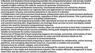 5.Big Data and Analytics:Cloud computing provides the computational power and storage needed
for processing and analyzing large datasets. Organizations can run complex analytics and derive
valuable insights without the need for massive on-premises infrastructure
.6.Disaster Recovery and Business Continuity: Cloud-based solutions are utilized for disaster
recovery planning. Businesses can replicate data and applications to remote cloud locations,
ensuring quick recovery and minimal downtime in the event of a disaster.
7.Collaboration and Communication:Cloud-based collaboration tools and communication platforms
enable teams to work together seamlessly, regardless of their physical location. This is particularly
valuable in the era of remote work and global collaboration.
8.AI and Machine Learning:Cloud providers offer specialized services for artificial intelligence (AI)
and machine learning (ML). Organizations can leverage these services to train and deploy models
without the need for extensive computational resources.
9.E-commerce and Online Retail:Online retailers often use cloud services to host their e-commerce
platforms. Cloud infrastructure ensures scalability during peak shopping seasons and provides a
reliable environment for online transactions.
10.Internet of Things (IoT):Cloud computing supports the storage, processing, and analysis of data
generated by IoT devices. It allows businesses to make real-time decisions based on the
information collected from a network of connected devices
11.Educational Institutions:Cloud computing is used in education for collaboration, online learning
platforms, and managing educational resources. It provides a scalable and accessible
infrastructure for schools, colleges, and universities.
12.Media and Entertainment:Cloud services are employed for content storage, streaming, and
distribution in the media and entertainment industry. This enables efficient management of large
media files and the delivery of content to a global audience.
 