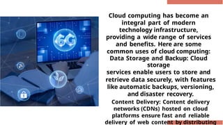 Cloud computing has become an
integral part of modern
technology infrastructure,
providing a wide range of services
and benefits. Here are some
common uses of cloud computing:
Data Storage and Backup: Cloud
storage
services enable users to store and
retrieve data securely, with features
like automatic backups, versioning,
and disaster recovery.
Content Delivery: Content delivery
networks (CDNs) hosted on cloud
platforms ensure fast and reliable
delivery of web content by distributing
 