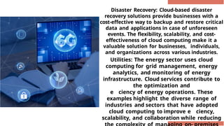 Disaster Recovery: Cloud-based disaster
recovery solutions provide businesses with a
cost-effective way to backup and restore critical
data and applications in case of unforeseen
events. The flexibility, scalability, and cost-
effectiveness of cloud computing make it a
valuable solution for businesses, individuals,
and organizations across various industries.
Utilities: The energy sector uses cloud
computing for grid management, energy
analytics, and monitoring of energy
infrastructure. Cloud services contribute to
the optimization and
e ciency of energy operations. These
examples highlight the diverse range of
industries and sectors that have adopted
cloud computing to improve e ciency,
scalability, and collaboration while reducing
 