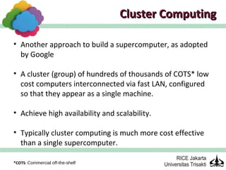 Cluster Computing

• Another approach to build a supercomputer, as adopted
  by Google

• A cluster (group) of hundreds of thousands of COTS* low
  cost computers interconnected via fast LAN, configured
  so that they appear as a single machine.

• Achieve high availability and scalability.

• Typically cluster computing is much more cost effective
  than a single supercomputer.

*COTS: Commercial off-the-shelf
 