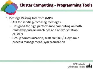 Cluster Computing - Programming Tools

• Message Passing Interface (MPI)
   - API for sending/receiving messages
   - Designed for high performance computing on both
     massively parallel machines and on workstation
     clusters
   - Group communication, scalable file I/O, dynamic
     process management, synchronization
 