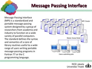 Message Passing Interface

Message Passing Interface
(MPI) is a standardized and
portable message-passing
system designed by a group of
researchers from academia and
industry to function on a wide
variety of parallel computers.
The standard defines the syntax
and semantics of a core of
library routines useful to a wide
range of users writing portable
message-passing programs in
Fortran 77 or the C
programming language.
 