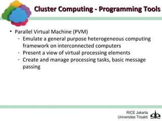Cluster Computing - Programming Tools

• Parallel Virtual Machine (PVM)
   - Emulate a general purpose heterogeneous computing
     framework on interconnected computers
   - Present a view of virtual processing elements
   - Create and manage processing tasks, basic message
     passing
 