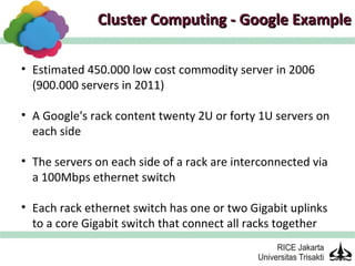 Cluster Computing - Google Example

• Estimated 450.000 low cost commodity server in 2006
  (900.000 servers in 2011)

• A Google's rack content twenty 2U or forty 1U servers on
  each side

• The servers on each side of a rack are interconnected via
  a 100Mbps ethernet switch

• Each rack ethernet switch has one or two Gigabit uplinks
  to a core Gigabit switch that connect all racks together
 