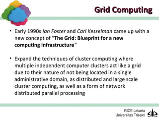 Grid Computing

• Early 1990s Ian Foster and Carl Kesselman came up with a
  new concept of "The Grid: Blueprint for a new
  computing infrastructure“

• Expand the techniques of cluster computing where
  multiple independent computer clusters act like a grid
  due to their nature of not being located in a single
  administrative domain, as distributed and large scale
  cluster computing, as well as a form of network
  distributed parallel processing
 