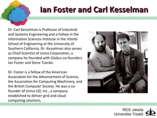 Ian Foster and Carl Kesselman

Dr. Carl Kesselman is Professor of Industrial
and Systems Engineering and a Fellow in the
Information Sciences Institute in the Viterbi
School of Engineering at the University of
Southern California. Dr. Kesselman also serves
as Chief Scientist of Univa Corporation, a
company he founded with Globus co-founders
Ian Foster and Steve Tuecke.

Dr. Foster is a fellow of the American
Association for the Advancement of Science,
the Association for Computing Machinery, and
the British Computer Society. He was a co-
founder of Univa UD, Inc., a company
established to deliver grid and cloud
computing solutions.
 
