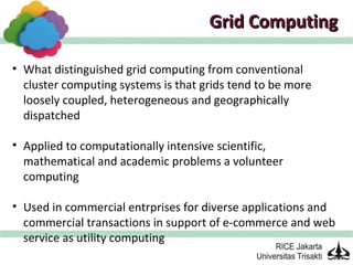 Grid Computing

• What distinguished grid computing from conventional
  cluster computing systems is that grids tend to be more
  loosely coupled, heterogeneous and geographically
  dispatched

• Applied to computationally intensive scientific,
  mathematical and academic problems a volunteer
  computing

• Used in commercial entrprises for diverse applications and
  commercial transactions in support of e-commerce and web
  service as utility computing
 