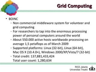 Grid Computing

• BOINC
   - Non commercial middleware system for volunteer and
     grid computing
   - For researchers to tap into the enormous processing
     power of personal computers around the world
   - About 550.000 active hosts worldwode processing on
     average 1,5 petaflops as of March 2009
   - Supported platforms: Linux (32-bit), Linux (64-bit),
     Mac OS X (10.4.0+), Windows 2000/XP/Vista/7 (32-bit)
   - Total credit: 137,881,433,424
     Total user count: 1,280,634
 