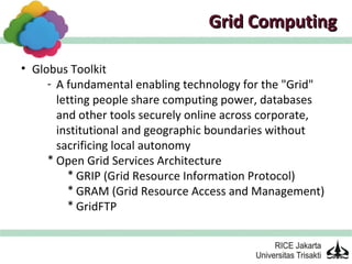 Grid Computing

• Globus Toolkit
     - A fundamental enabling technology for the "Grid"
       letting people share computing power, databases
       and other tools securely online across corporate,
       institutional and geographic boundaries without
       sacrificing local autonomy
     * Open Grid Services Architecture
         * GRIP (Grid Resource Information Protocol)
         * GRAM (Grid Resource Access and Management)
         * GridFTP
 