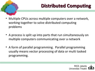Distributed Computing

• Multiple CPUs across multiple computers over a network,
  working together to solve distributed computing
  problems

• A process is split up into parts that run simultaneously on
  multiple computers communicating over a network

• A form of parallel programming. Parallel programming
  usually means vector processing of data or multi tasked
  programming.
 