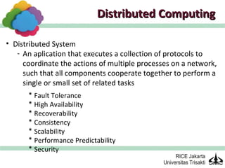 Distributed Computing

• Distributed System
   - An aplication that executes a collection of protocols to
     coordinate the actions of multiple processes on a network,
     such that all components cooperate together to perform a
     single or small set of related tasks
      * Fault Tolerance
      * High Availability
      * Recoverability
      * Consistency
      * Scalability
      * Performance Predictability
      * Security
 