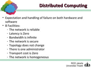 Distributed Computing

• Expectation and handling of failure on both hardware and
  software
• 8 Facilities:
   - The network is reliable
   - Latency is Zero
   - Bandwidth is infinite
   - The network is secure
   - Topology does not change
   - There is one administrator
   - Transport cost is Zero
   - The network is homogeneous
 