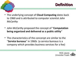 Definition

• The underlying concept of Cloud Computing dates back
  to 1960 and is attributed to computer scientist John
  McCarthy

• John McCarthy proposed the concept of "Computation
  being organized and delivered as a public utility"

• The characteristics of the concenpt are similar to the
  "Service bureaus" in 1960s (a service bureaus is a
  company which provides business services for a fee)
 