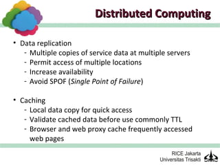 Distributed Computing

• Data replication
   - Multiple copies of service data at multiple servers
   - Permit access of multiple locations
   - Increase availability
   - Avoid SPOF (Single Point of Failure)

• Caching
   - Local data copy for quick access
   - Validate cached data before use commonly TTL
   - Browser and web proxy cache frequently accessed
     web pages
 