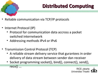 Distributed Computing

• Reliable communication via TCP/IP protocols

• Internet Protocol (IP)
    • Protocol for communication data accross a packet
      switched internetwork
    • Addressing methods IPv4 or IPv6

• Transmission Control Protocol (TCP)
   • A reliable stream delivery service that gurantees in order
     delivery of data stream between sender dan receiver
   • Socket programming socket(), bind(), connect(), send(),
     recv() ...
 
