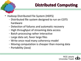 Distributed Computing

• Hadoop Distributed File System (HDFS)
   - Distributed file system designed to run on COTS
     hardware
   - Detection of failures and automatic recovery
   - High throughput of streaming data access
   - Batch processing rather interactive
   - Large data set, favor large files
   - Write once read many coherency model
   - Moving computation is cheaper than moving data
   - Portability (Java)
 