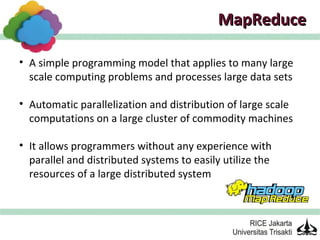 MapReduce

• A simple programming model that applies to many large
  scale computing problems and processes large data sets

• Automatic parallelization and distribution of large scale
  computations on a large cluster of commodity machines

• It allows programmers without any experience with
  parallel and distributed systems to easily utilize the
  resources of a large distributed system
 