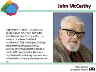 John McCarthy



(September 4, 1927 – October 24,
2011) was an American computer
scientist and cognitive scientist. He
invented the term "artificial
intelligence" (AI), developed the Lisp
programming language family,
significantly influenced the design of
the ALGOL programming language,
popularized timesharing, and was very
influential in the early development of
AI.
 