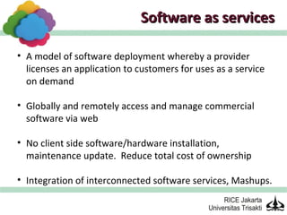 Software as services

• A model of software deployment whereby a provider
  licenses an application to customers for uses as a service
  on demand

• Globally and remotely access and manage commercial
  software via web

• No client side software/hardware installation,
  maintenance update. Reduce total cost of ownership

• Integration of interconnected software services, Mashups.
 