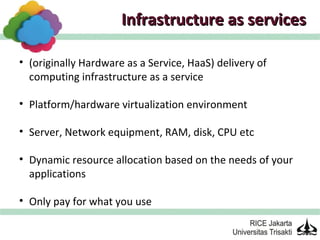 Infrastructure as services

• (originally Hardware as a Service, HaaS) delivery of
  computing infrastructure as a service

• Platform/hardware virtualization environment

• Server, Network equipment, RAM, disk, CPU etc

• Dynamic resource allocation based on the needs of your
  applications

• Only pay for what you use
 