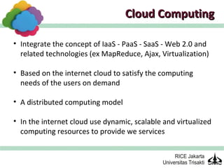 Cloud Computing

• Integrate the concept of IaaS - PaaS - SaaS - Web 2.0 and
  related technologies (ex MapReduce, Ajax, Virtualization)

• Based on the internet cloud to satisfy the computing
  needs of the users on demand

• A distributed computing model

• In the internet cloud use dynamic, scalable and virtualized
  computing resources to provide we services
 