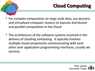 Cloud Computing

• For complex computation on large scale data, use dynamic
  and virtualized computer clusters to execute distributed
  and parallel computation in the Cloud

• The architecture of the software systems involved in the
  delivery of clouding computing. It typically involves
  multiple cloud components communicating with each
  other over application programming interfaces, usually we
  services
 