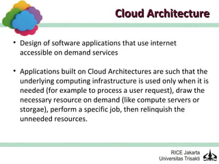 Cloud Architecture

• Design of software applications that use internet
  accessible on demand services

• Applications built on Cloud Architectures are such that the
  underlying computing infrastructure is used only when it is
  needed (for example to process a user request), draw the
  necessary resource on demand (like compute servers or
  storgae), perform a specific job, then relinquish the
  unneeded resources.
 