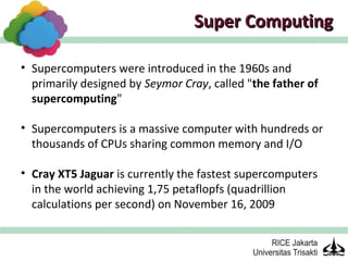 Super Computing

• Supercomputers were introduced in the 1960s and
  primarily designed by Seymor Cray, called "the father of
  supercomputing"

• Supercomputers is a massive computer with hundreds or
  thousands of CPUs sharing common memory and I/O

• Cray XT5 Jaguar is currently the fastest supercomputers
  in the world achieving 1,75 petaflopfs (quadrillion
  calculations per second) on November 16, 2009
 
