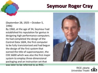 Seymour Roger Cray

(September 28, 1925 – October 5,
1996)
By 1960, at the age of 34, Seymour had
established his reputation for genius in
designing high performance computers.
He had completed the design of the
Control Data 1604, the first computer
to be fully transistorized and had begun
the design of the first system that
earned the title of supercomputer, the
CDC 6600 which was also the first major
system to employ three-dimensional
packaging and an instruction set that
was later to be referred to as RISC.
 