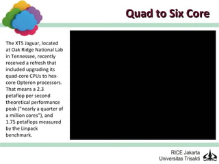 Quad to Six Core

The XT5 Jaguar, located
at Oak Ridge National Lab
in Tennessee, recently
received a refresh that
included upgrading its
quad-core CPUs to hex-
core Opteron processors.
That means a 2.3
petaflop per second
theoretical performance
peak (”nearly a quarter of
a million cores”), and
1.75 petaflops measured
by the Linpack
benchmark.
 