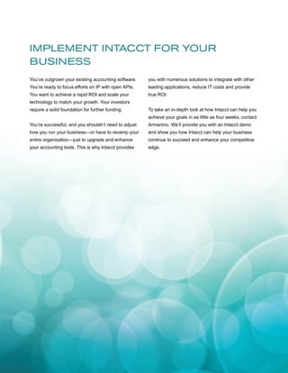 IMPLEMENT INTACCT FOR YOUR
BUSINESS
You’ve outgrown your existing accounting software.

you with numerous solutions to integrate with other

You’re ready to focus efforts on IP with open APIs.

leading applications, reduce IT costs and provide

You want to achieve a rapid ROI and scale your

true ROI.

technology to match your growth. Your investors
require a solid foundation for further funding.

To take an in-depth look at how Intacct can help you

	

achieve your goals in as little as four weeks, contact

You’re successful, and you shouldn’t need to adjust

Armanino. We’ll provide you with an Intacct demo

how you run your business—or have to revamp your

and show you how Intacct can help your business

entire organization—just to upgrade and enhance

continue to succeed and enhance your competitive

your accounting tools. This is why Intacct provides

edge.

 