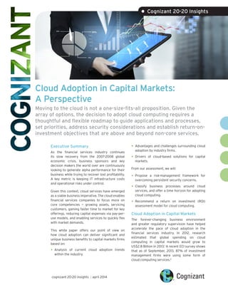 Cloud Adoption in Capital Markets:
A Perspective
Moving to the cloud is not a one-size-fits-all proposition. Given the
array of options, the decision to adopt cloud computing requires a
thoughtful and flexible roadmap to guide applications and processes,
set priorities, address security considerations and establish return-on-
investment objectives that are above and beyond non-core services.
Executive Summary
As the financial services industry continues
its slow recovery from the 2007-2008 global
economic crisis, business sponsors and key
decision makers the world over are continuously
looking to generate alpha performance for their
business while trying to recover lost profitability.
A key metric is keeping IT infrastructure costs
and operational risks under control.
Given this context, cloud services have emerged
as a viable business imperative. The cloud enables
financial services companies to focus more on
core competencies — growing assets, servicing
customers, gaining faster time to market for key
offerings, reducing capital expenses via pay-per-
use models, and enabling services to quickly flex
with market demands.
This white paper offers our point of view on
how cloud adoption can deliver significant and
unique business benefits to capital markets firms
based on:
•	Analysis of current cloud adoption trends
within the industry.
•	Advantages and challenges surrounding cloud
adoption by industry firms.
•	Drivers of cloud-based solutions for capital
markets.
From our assessment, we will:
•	Propose a risk-management framework for
overcoming persistent security concerns.
•	Classify business processes around cloud
services, and offer a time horizon for adopting
cloud computing.
•	Recommend a return on investment (ROI)
assessment model for cloud computing.
Cloud Adoption in Capital Markets
The forever-changing business environment
and greater regulatory supervision have helped
accelerate the pace of cloud adoption in the
financial services industry. In 2012, research
estimated that global spending on cloud
computing in capital markets would grow to
US$2.8 Billion in 2013.1
A recent ECI survey shows
that as of September, 2013, 87% of investment
management firms were using some form of
cloud computing services.2
• Cognizant 20-20 Insights
cognizant 20-20 insights | april 2014
 