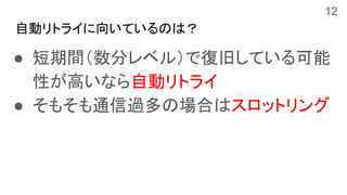 自動リトライに向いているのは？
● 短期間（数分レベル）で復旧している可能
性が高いなら自動リトライ
● そもそも通信過多の場合はスロットリング
12
 