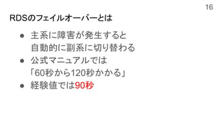 RDSのフェイルオーバーとは
● 主系に障害が発生すると
自動的に副系に切り替わる
● 公式マニュアルでは
「60秒から120秒かかる」
● 経験値では90秒
16
 