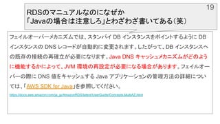 フェイルオーバーメカニズムでは、スタンバイ DB インスタンスをポイントするように DB
インスタンスの DNS レコードが自動的に変更されます。したがって、DB インスタンスへ
の既存の接続の再確立が必要になります。Java DNS キャッシュメカニズムがどのよう
に機能するかによって、JVM 環境の再設定が必要になる場合があります。フェイルオー
バーの際に DNS 値をキャッシュする Java アプリケーションの管理方法の詳細につい
ては、「AWS SDK for Java」を参照してください。
https://docs.aws.amazon.com/ja_jp/AmazonRDS/latest/UserGuide/Concepts.MultiAZ.html
RDSのマニュアルなのになぜか
「Javaの場合は注意しろ」とわざわざ書いてある（笑）
19
 