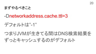 まずやるべきこと
-Dnetworkaddress.cache.ttl=3
デフォルトは”-1”
つまりJVMが生きてる間はDNS検索結果を
ずっとキャッシュするのがデフォルト
20
 