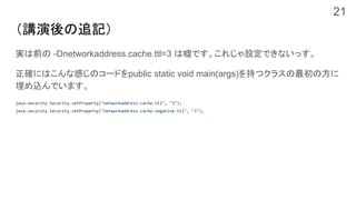 （講演後の追記）
実は前の -Dnetworkaddress.cache.ttl=3 は嘘です。これじゃ設定できないっす。
正確にはこんな感じのコードをpublic static void main(args)を持つクラスの最初の方に
埋め込んでいます。
java.security.Security.setProperty("networkaddress.cache.ttl", "3");
java.security.Security.setProperty("networkaddress.cache.negative.ttl", "3");
21
 