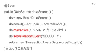 @Bean
public DataSource dataSource() {
ds = new BasicDataSource();
ds.setUrl()...setUser()... setPassword()...
ds.maxActive(10? 50? アプリによりけり)
ds.setValidationQuery(“SELECT 1”)
return new TransactionAwareDatasourceProxy(ds)
} // えっ？これだけ？
23
 