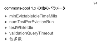 commons-pool 1.x の他のパラメータ
● minEvictableIdleTimeMills
● numTestPerEvictionRun
● testWhileIdle
● validationQueryTimeout
● 他多数
24
 