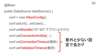@Bean
public DataSource dataSource() {
conf = new HikariConfig();
conf.setUrl()...setUser()...
conf.setMaxIdle(10? 50? アプリによりけり)
conf.setConnectionInitSql(...)
conf.setConnectionTimeout(数秒)
conf.setValidationTimeout(数秒)
意外と少ない設
定で良さげ
29
 